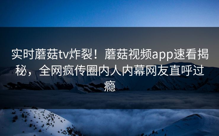 实时蘑菇tv炸裂！蘑菇视频app速看揭秘，全网疯传圈内人内幕网友直呼过瘾