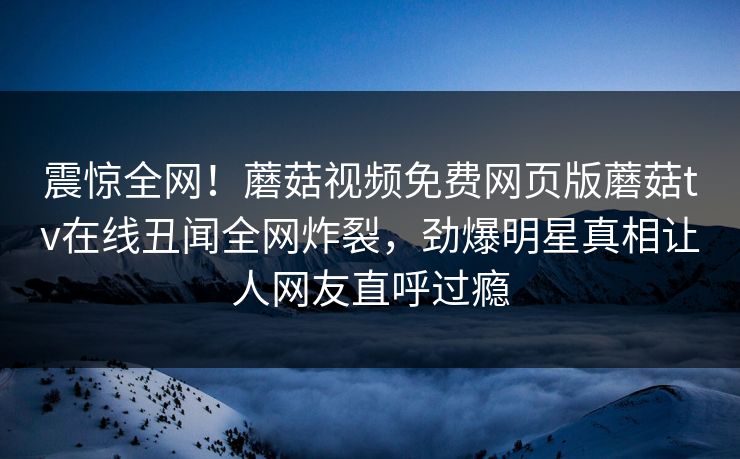 震惊全网！蘑菇视频免费网页版蘑菇tv在线丑闻全网炸裂，劲爆明星真相让人网友直呼过瘾