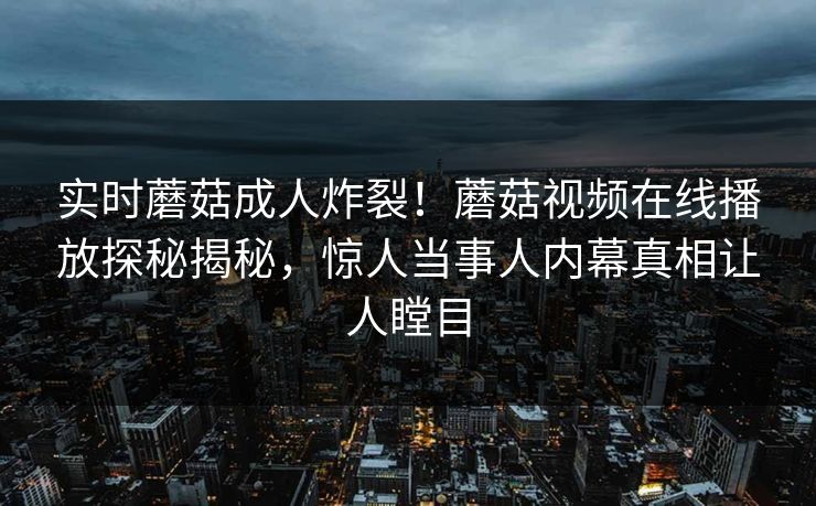 实时蘑菇成人炸裂！蘑菇视频在线播放探秘揭秘，惊人当事人内幕真相让人瞠目