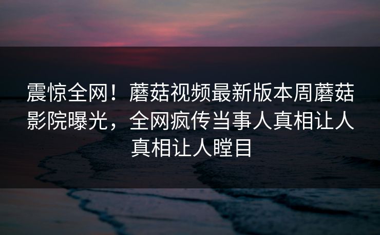 震惊全网！蘑菇视频最新版本周蘑菇影院曝光，全网疯传当事人真相让人真相让人瞠目