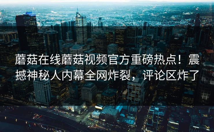 蘑菇在线蘑菇视频官方重磅热点！震撼神秘人内幕全网炸裂，评论区炸了