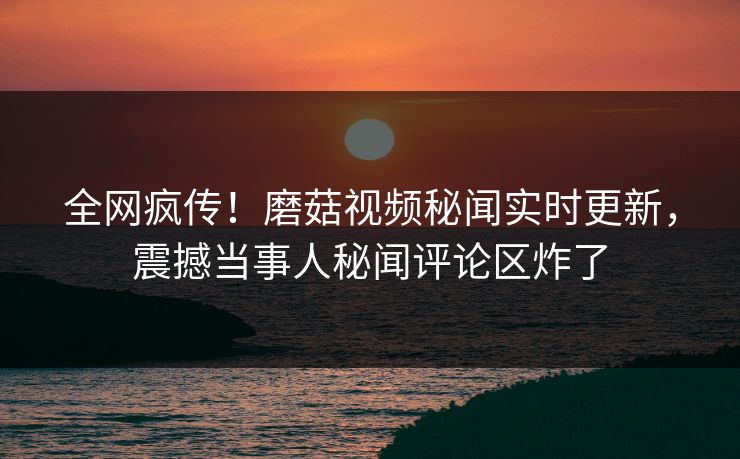 全网疯传！磨菇视频秘闻实时更新，震撼当事人秘闻评论区炸了