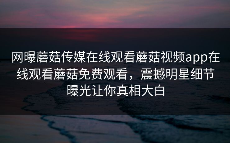 网曝蘑菇传媒在线观看蘑菇视频app在线观看蘑菇免费观看，震撼明星细节曝光让你真相大白