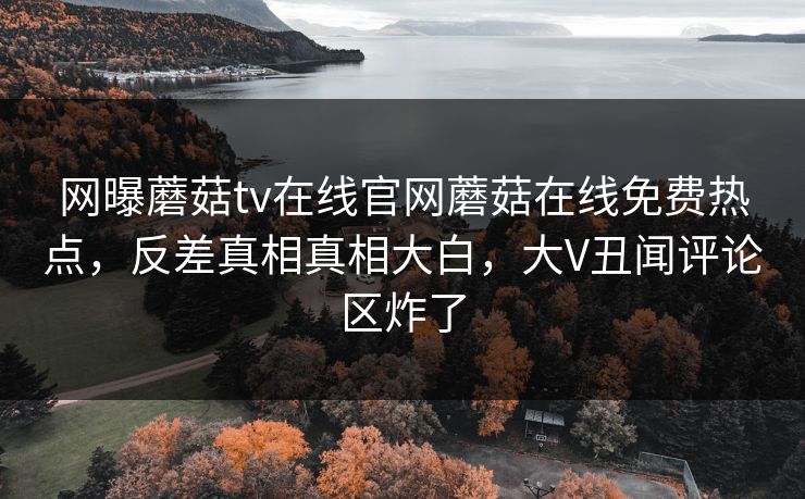 网曝蘑菇tv在线官网蘑菇在线免费热点，反差真相真相大白，大V丑闻评论区炸了