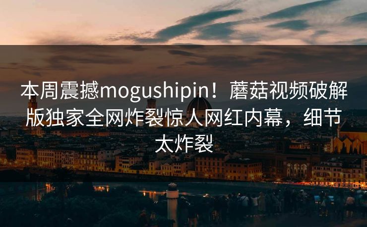 本周震撼mogushipin！蘑菇视频破解版独家全网炸裂惊人网红内幕，细节太炸裂