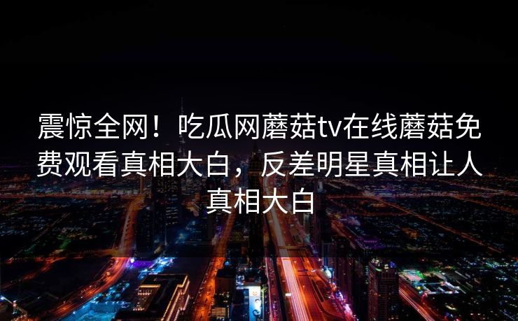 震惊全网！吃瓜网蘑菇tv在线蘑菇免费观看真相大白，反差明星真相让人真相大白