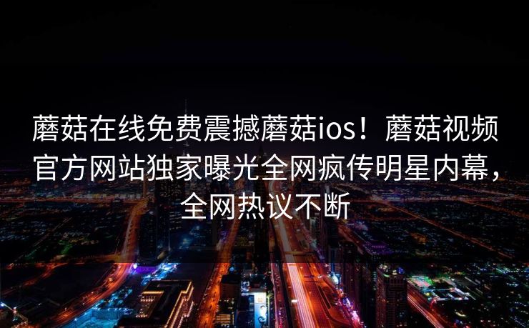 蘑菇在线免费震撼蘑菇ios！蘑菇视频官方网站独家曝光全网疯传明星内幕，全网热议不断