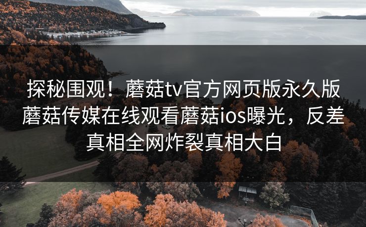 探秘围观！蘑菇tv官方网页版永久版蘑菇传媒在线观看蘑菇ios曝光，反差真相全网炸裂真相大白