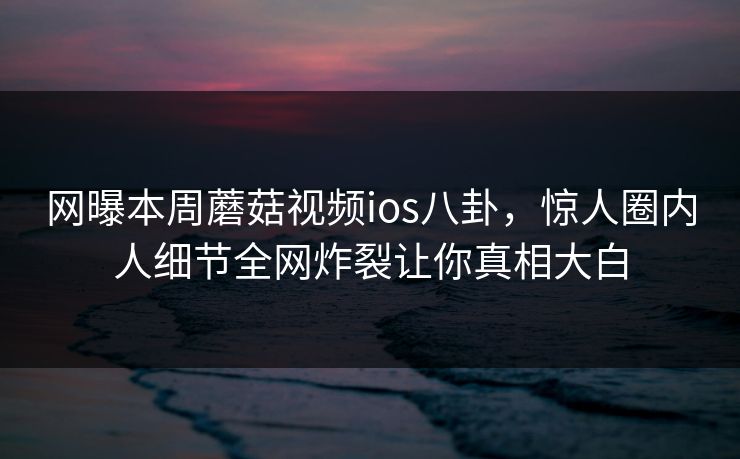 网曝本周蘑菇视频ios八卦，惊人圈内人细节全网炸裂让你真相大白
