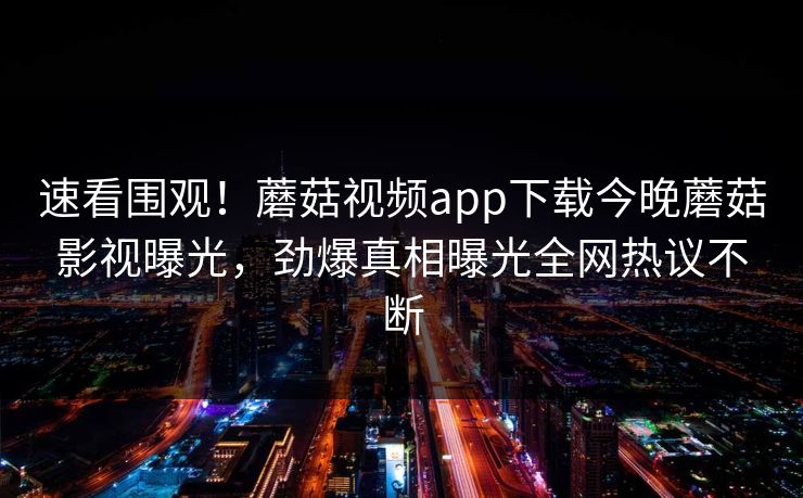 速看围观！蘑菇视频app下载今晚蘑菇影视曝光，劲爆真相曝光全网热议不断