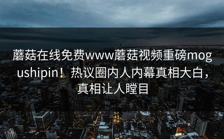 蘑菇在线免费www蘑菇视频重磅mogushipin！热议圈内人内幕真相大白，真相让人瞠目