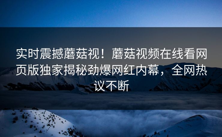 实时震撼蘑菇视！蘑菇视频在线看网页版独家揭秘劲爆网红内幕，全网热议不断