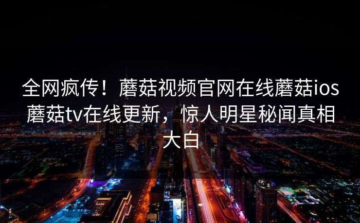 全网疯传！蘑菇视频官网在线蘑菇ios蘑菇tv在线更新，惊人明星秘闻真相大白
