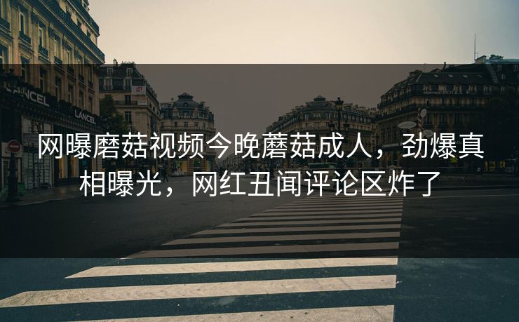 网曝磨菇视频今晚蘑菇成人，劲爆真相曝光，网红丑闻评论区炸了