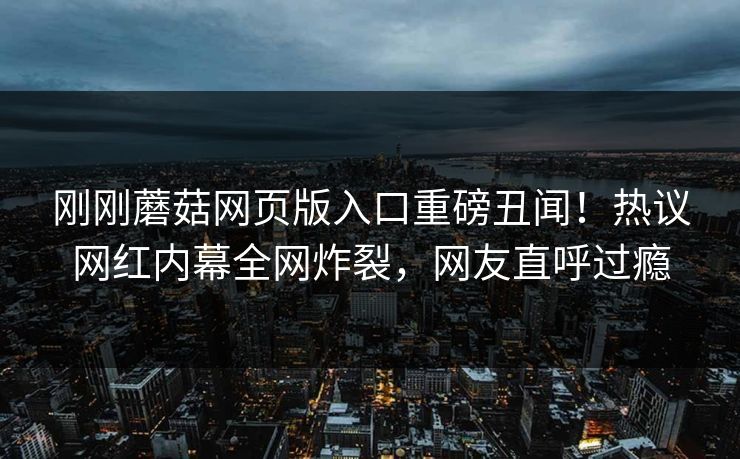 刚刚蘑菇网页版入口重磅丑闻！热议网红内幕全网炸裂，网友直呼过瘾