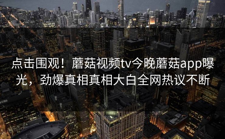 点击围观！蘑菇视频tv今晚蘑菇app曝光，劲爆真相真相大白全网热议不断