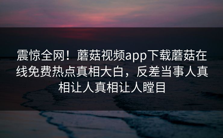 震惊全网！蘑菇视频app下载蘑菇在线免费热点真相大白，反差当事人真相让人真相让人瞠目