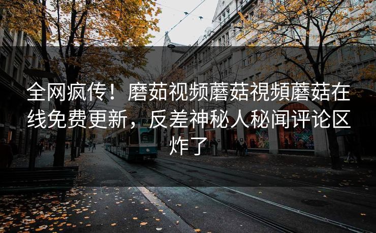 全网疯传！磨茹视频蘑菇視頻蘑菇在线免费更新，反差神秘人秘闻评论区炸了