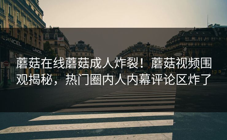 蘑菇在线蘑菇成人炸裂！蘑菇视频围观揭秘，热门圈内人内幕评论区炸了