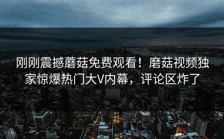 刚刚震撼蘑菇免费观看！磨菇视频独家惊爆热门大V内幕，评论区炸了