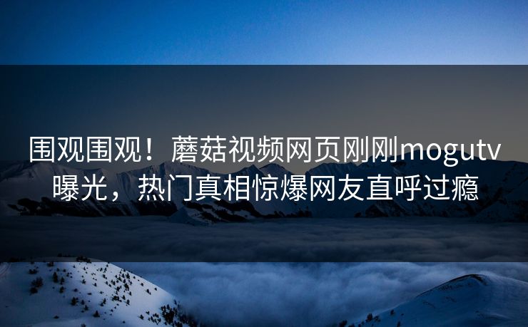 围观围观！蘑菇视频网页刚刚mogutv曝光，热门真相惊爆网友直呼过瘾