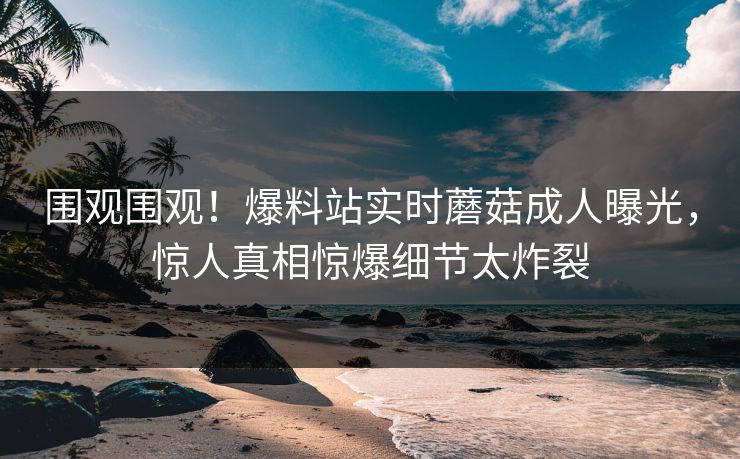 围观围观！爆料站实时蘑菇成人曝光，惊人真相惊爆细节太炸裂