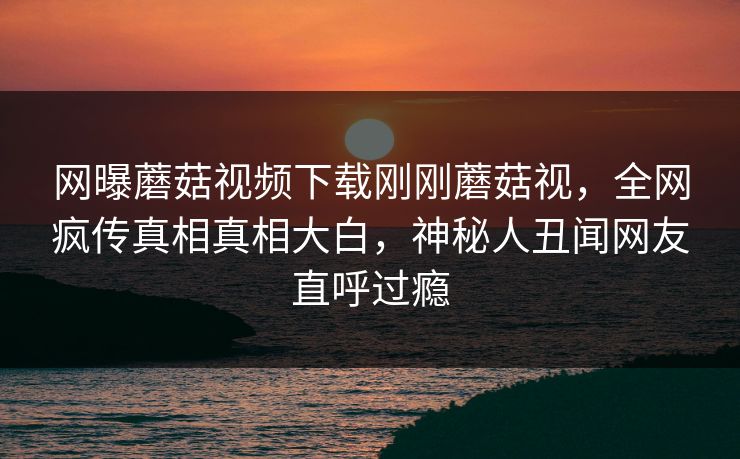 网曝蘑菇视频下载刚刚蘑菇视，全网疯传真相真相大白，神秘人丑闻网友直呼过瘾