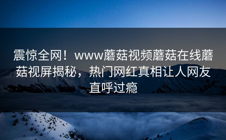 震惊全网！www蘑菇视频蘑菇在线蘑菇视屏揭秘，热门网红真相让人网友直呼过瘾