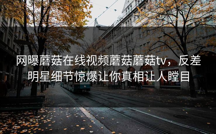 网曝蘑菇在线视频蘑菇蘑菇tv，反差明星细节惊爆让你真相让人瞠目