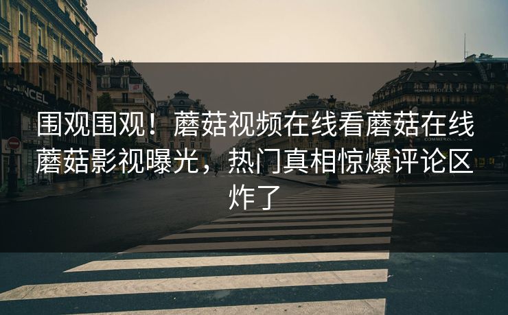 围观围观！蘑菇视频在线看蘑菇在线蘑菇影视曝光，热门真相惊爆评论区炸了