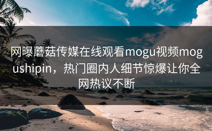 网曝蘑菇传媒在线观看mogu视频mogushipin，热门圈内人细节惊爆让你全网热议不断