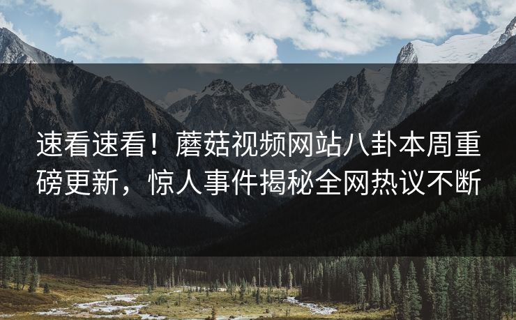 速看速看！蘑菇视频网站八卦本周重磅更新，惊人事件揭秘全网热议不断