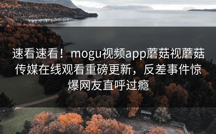 速看速看！mogu视频app蘑菇视蘑菇传媒在线观看重磅更新，反差事件惊爆网友直呼过瘾