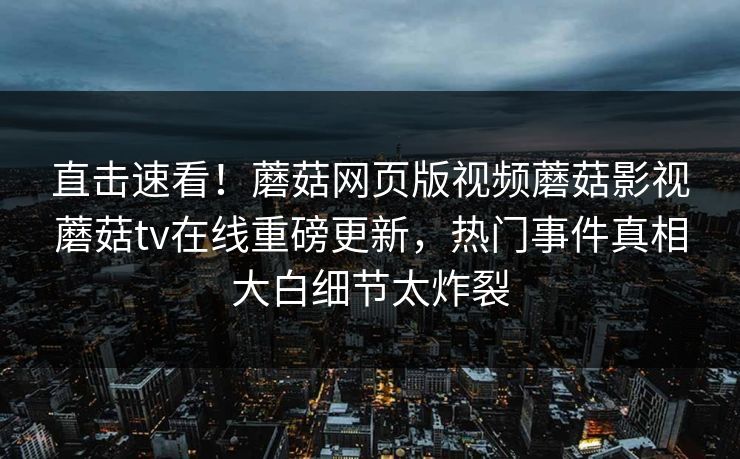 直击速看！蘑菇网页版视频蘑菇影视蘑菇tv在线重磅更新，热门事件真相大白细节太炸裂