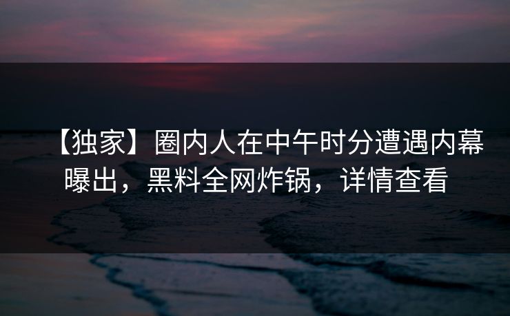 【独家】圈内人在中午时分遭遇内幕曝出，黑料全网炸锅，详情查看