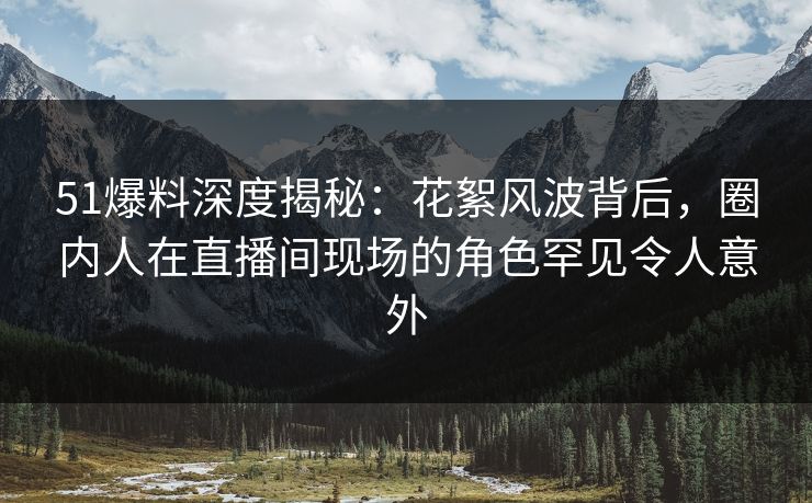 51爆料深度揭秘：花絮风波背后，圈内人在直播间现场的角色罕见令人意外