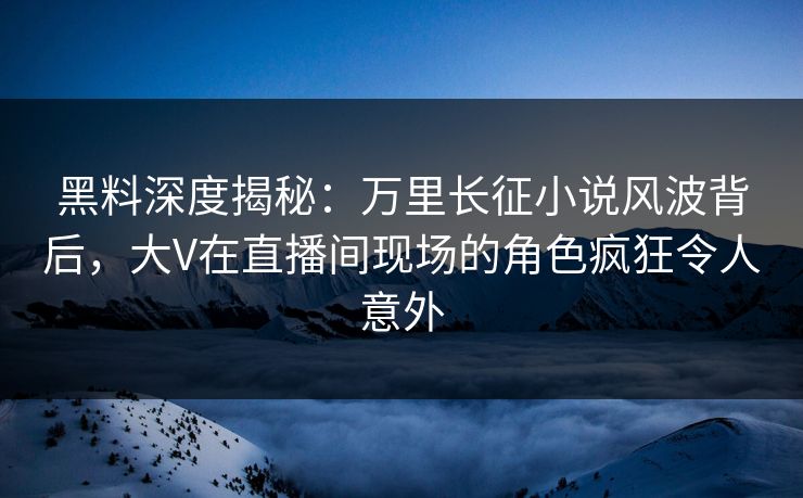 黑料深度揭秘：万里长征小说风波背后，大V在直播间现场的角色疯狂令人意外
