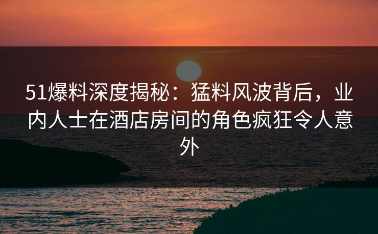 51爆料深度揭秘：猛料风波背后，业内人士在酒店房间的角色疯狂令人意外