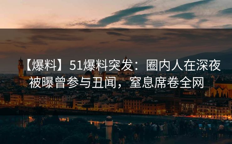 【爆料】51爆料突发：圈内人在深夜被曝曾参与丑闻，窒息席卷全网