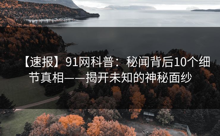 【速报】91网科普：秘闻背后10个细节真相——揭开未知的神秘面纱