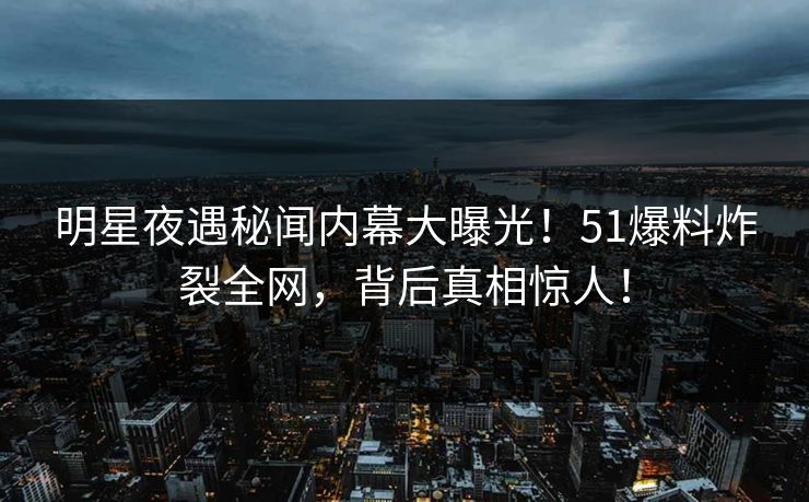 明星夜遇秘闻内幕大曝光！51爆料炸裂全网，背后真相惊人！