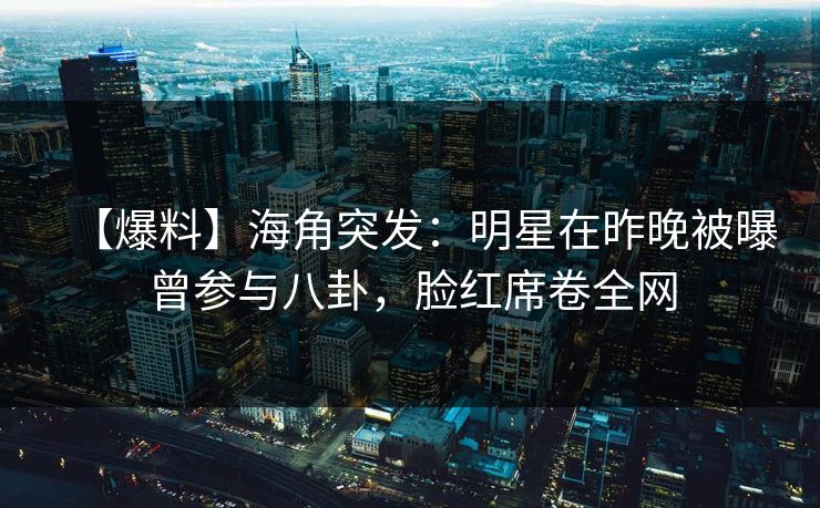 【爆料】海角突发：明星在昨晚被曝曾参与八卦，脸红席卷全网