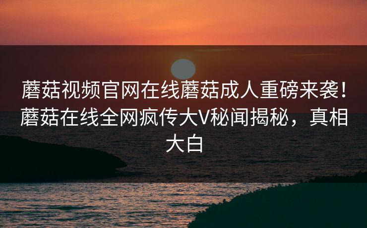 蘑菇视频官网在线蘑菇成人重磅来袭！蘑菇在线全网疯传大V秘闻揭秘，真相大白