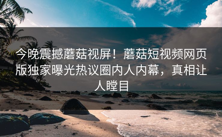今晚震撼蘑菇视屏！蘑菇短视频网页版独家曝光热议圈内人内幕，真相让人瞠目