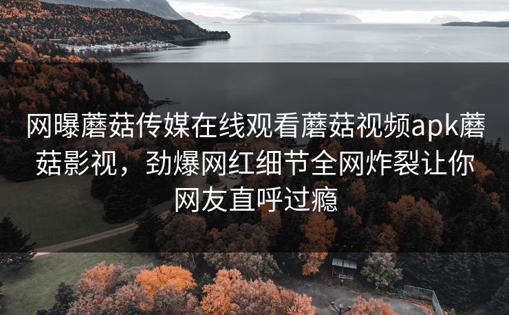 网曝蘑菇传媒在线观看蘑菇视频apk蘑菇影视，劲爆网红细节全网炸裂让你网友直呼过瘾