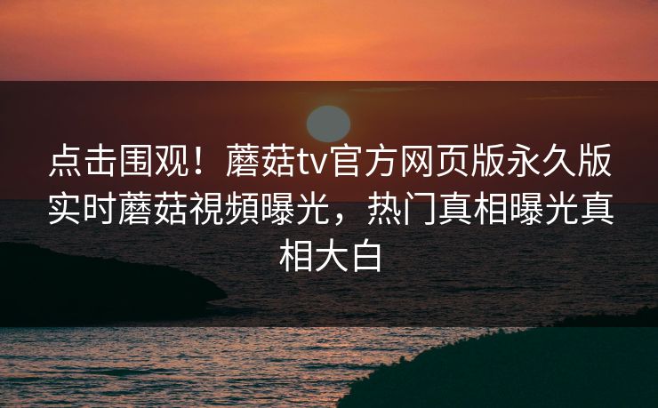 点击围观！蘑菇tv官方网页版永久版实时蘑菇視頻曝光，热门真相曝光真相大白