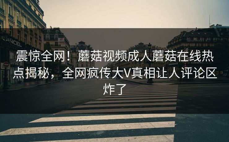震惊全网！蘑菇视频成人蘑菇在线热点揭秘，全网疯传大V真相让人评论区炸了