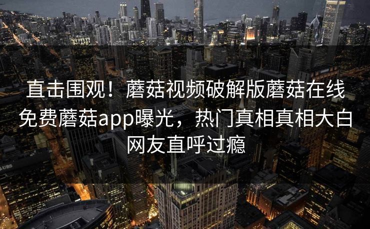 直击围观！蘑菇视频破解版蘑菇在线免费蘑菇app曝光，热门真相真相大白网友直呼过瘾