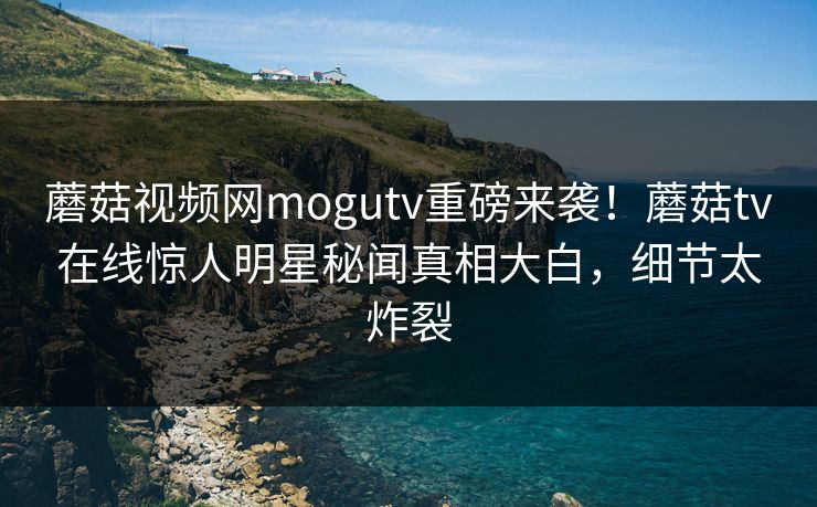 蘑菇视频网mogutv重磅来袭！蘑菇tv在线惊人明星秘闻真相大白，细节太炸裂