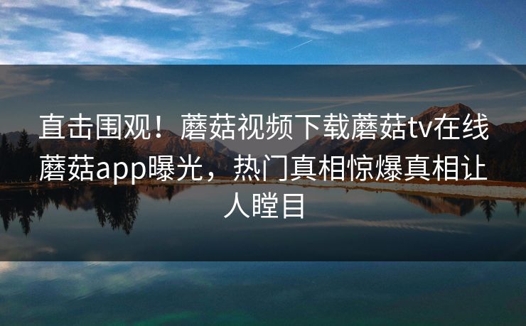 直击围观！蘑菇视频下载蘑菇tv在线蘑菇app曝光，热门真相惊爆真相让人瞠目